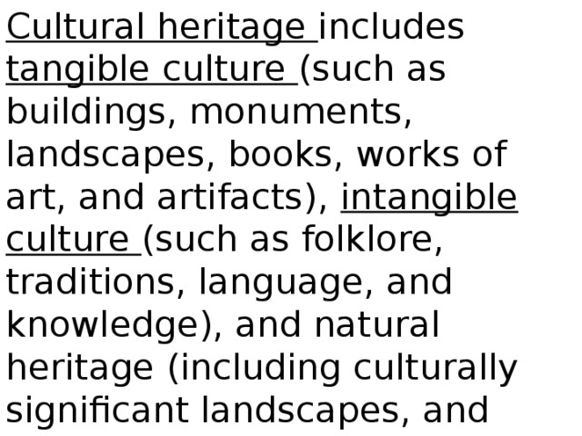 Cultural heritage includes tangible culture (such as buildings, monuments, landscapes, books, works of art, and artifacts), intangible culture (such as folklore, traditions, language, and knowledge), and natural heritage (including culturally significant landscapes, and biodiversity)
