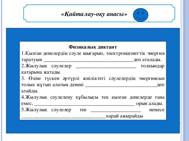 «Қайталау-оқу анасы»   )  Физикалық диктант 1.Қызған денелердің сәуле шығарып, электромагниттік энергия таратуын __________________________________ деп аталады. 2.Жылулық сәулелер _______________________ толқындар қатарына жатады. 3. Өзіне түскен әртүрлі жиіліктегі сәулелердің энергиясын толық жұтып алатын денені ___________________________ деп атайды. 4.Жылулық сәулелену құбылысы тек қызған денелерде ғана емес, ______________________________________  орын алады. 5.Жылулық сәулелер тек ___________________  немесе ________________________________ қарай ажырайды .