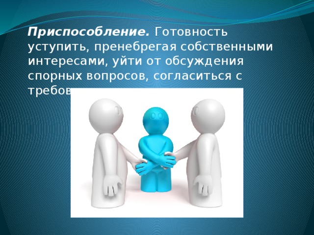 Приспособление. Готовность уступить, пренебрегая собственными интересами, уйти от обсуждения спорных вопросов, согласиться с требованиями, претензиями.