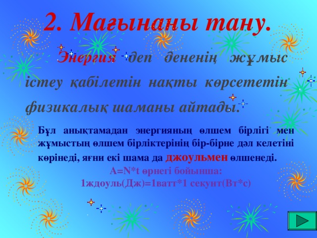 2. Мағынаны тану.  Энергия деп дененің жұмыс істеу қабілетін нақты көрсететін физикалық шаманы айтады. Бұл анықтамадан энергияның өлшем бірлігі мен жұмыстың өлшем бірліктерінің бір-бірне дәл келетіні көрінеді, яғни екі шама да джоульмен өлшенеді.  А =N*t өрнегі бойынша: 1ждоуль (Дж) = 1ватт*1 секунт (Вт*с)