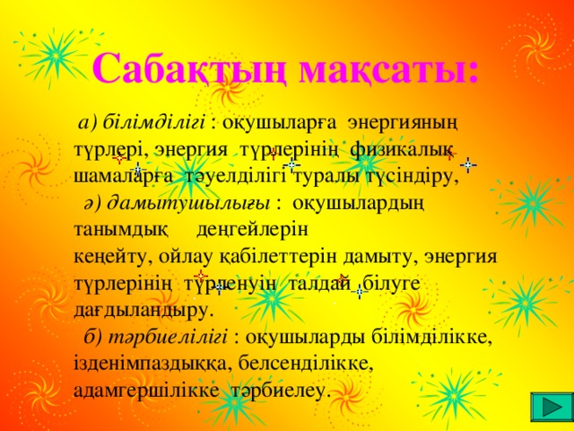 Сабақтың мақсаты:   а) білімділігі : оқушыларға энергияның түрлері, энергия түрлерінің физикалық шамаларға тәуелділігі  туралы түсіндіру,  ә) дамытушылығы : оқушылардың танымдық деңгейлерін кеңейту, ойлау қабілеттерін дамыту, энергия түрлерінің түрленуін талдай білуге дағдыландыру.  б) тәрбиелілігі : оқушыларды білімділікке, ізденімпаздыққа,  белсенділікке, адамгершілікке тәрбиелеу.