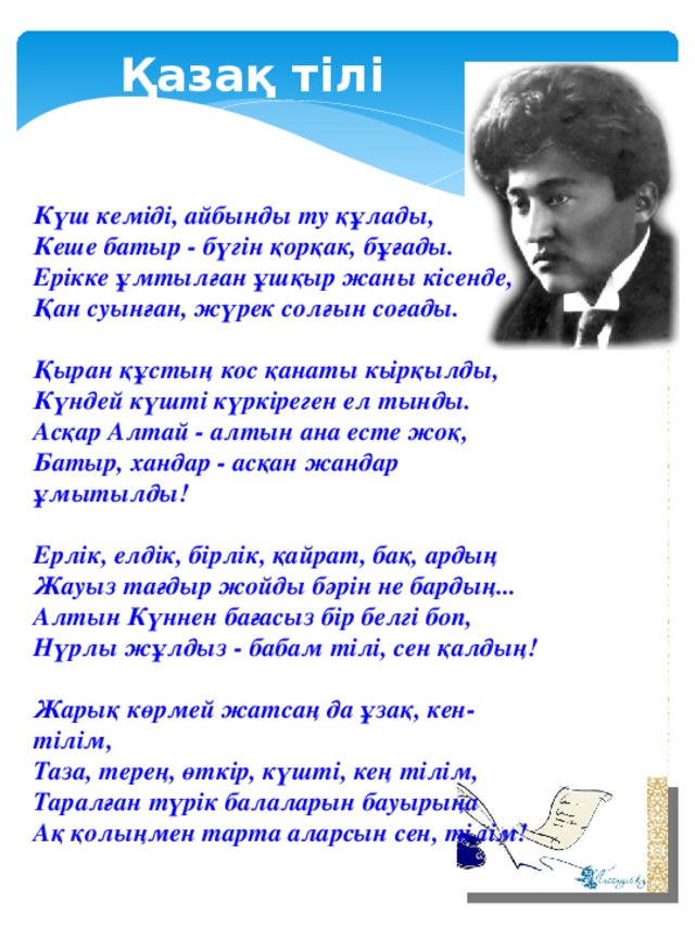 Қазақ тілі  Күш кеміді, айбынды ту құлады,   Кеше батыр - бүгін қорқак, бұғады.   Ерікке ұмтылған ұшқыр жаны кісенде,   Қан суынған, жүрек солғын соғады.   Қыран құстың кос қанаты кьірқылды,   Күндей күшті күркіреген ел тынды.   Асқар Алтай - алтын ана есте жоқ,   Батыр, хандар - асқан жандар ұмытылды!   Ерлік, елдік, бірлік, қайрат, бақ, ардың   Жауыз тағдыр жойды бәрін не бардың...   Алтын Күннен бағасыз бір белгі боп,   Нүрлы жұлдыз - бабам тілі, сен қалдың!   Жарық көрмей жатсаң да ұзақ, кен-тілім,   Таза, терең, өткір, күшті, кең тілім,   Таралған түрік балаларын бауырыңа   Ақ қолыңмен тарта аларсын сен, тілім!