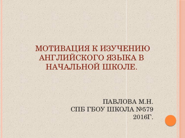 мотивация к изучению английского языка в начальной школе. Павлова М.Н. СПб ГБОУ ШКОЛА №579 2016г.