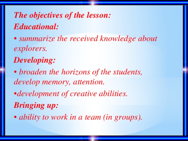 The objectives of the lesson: Educational: • summarize the received knowledge about explorers. Developing: • broaden the horizons of the students, develop memory, attention. • development of creative abilities. Bringing up: • ability to work in a team (in groups).