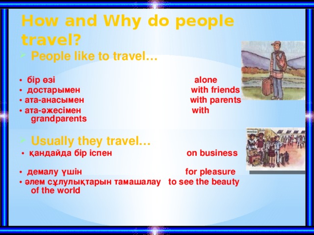 How and Why do people travel? People like to travel… • бір өзі alone • достарымен with friends • ата-анасымен with parents • ата-әжесімен with grandparents  Usually they travel…  • қандайда бір іспен on business • демалу үшін for pleasure • әлем сұлулықтарын тамашалау to see the beauty of the world
