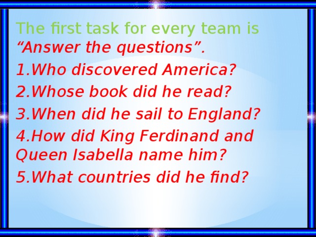 The first task for every team is “Answer the questions”. 1.Who discovered America? 2.Whose book did he read? 3.When did he sail to England? 4.How did King Ferdinand and Queen Isabella name him? 5.What countries did he find?