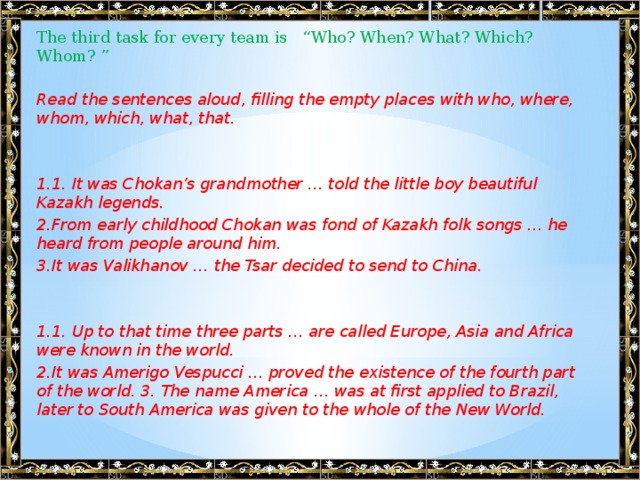 The third task for every team is “Who? When? What? Which? Whom? ”   Read the sentences aloud, filling the empty places with who, where, whom, which, what, that.    1.1. It was Chokan’s grandmother … told the little boy beautiful Kazakh legends. 2.From early childhood Chokan was fond of Kazakh folk songs … he heard from people around him. 3.It was Valikhanov … the Tsar decided to send to China.    1.1. Up to that time three parts … are called Europe, Asia and Africa were known in the world. 2.It was Amerigo Vespucci … proved the existence of the fourth part of the world. 3. The name America … was at first applied to Brazil, later to South America was given to the whole of the New World.