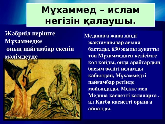 Мұхаммед – ислам негізін қалаушы. Жәбриіл періште Мұхаммедке  оның пайғамбар екенін мәлімдеуде . Мединаға жаңа дінді жақтаушылар ағыла бастады. 630 жылы ауқатты топ Мұхаммедпен келісімге қол қойды, онда арабтардың басым бөлігі исламды қабылдап, Мұхаммедті пайғамбар ретінде мойындады. Мекке мен Медина қасиетті қалаларға , ал Қағба қасиетті орынға айналды.