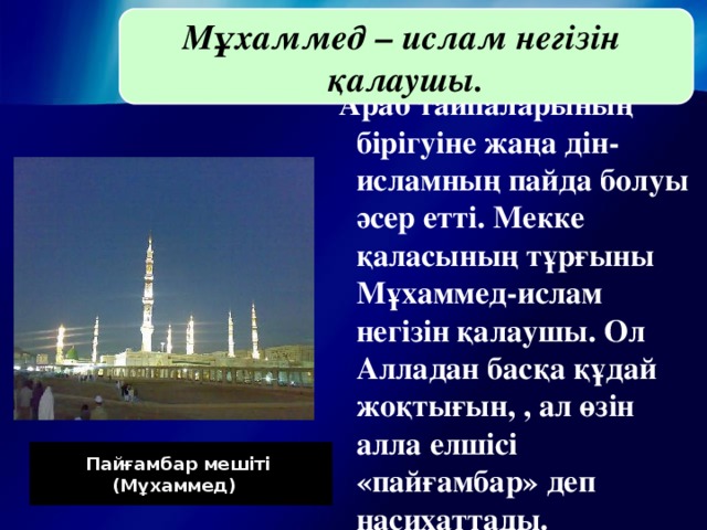 Мұхаммед – ислам негізін қалаушы. Араб тайпаларының бірігуіне жаңа дін-исламның пайда болуы әсер етті. Мекке қаласының тұрғыны Мұхаммед-ислам негізін қалаушы. Ол Алладан басқа құдай жоқтығын, , ал өзін алла елшісі «пайғамбар» деп насихаттады.  Пайғамбар мешіті (Мұхаммед) )