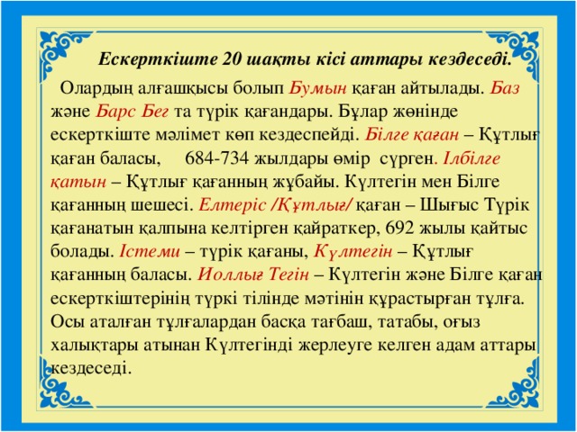 Ескерткіште 20 шақты кісі аттары кездеседі.  Олардың алғашқысы болып Бумын  қаған айтылады. Баз  және Барс  Бег  та түрік қағандары. Бұлар жөнінде ескерткіште мәлімет көп кездеспейді. Білге қаған  – Құтлығ қаған баласы, 684-734 жылдары өмір сүрген . Ілбілге қатын  – Құтлығ қағанның жұбайы. Күлтегін мен Білге қағанның шешесі. Елтеріс /Құтлығ/  қаған – Шығыс Түрік қағанатын қалпына келтірген қайраткер, 692 жылы қайтыс болады. Істеми – түрік қағаны, Күлтегін – Құтлығ қағанның баласы. Иоллығ Тегін  – Күлтегін және Білге қаған ескерткіштерінің түркі тілінде мәтінін құрастырған тұлға. Осы аталған тұлғалардан басқа тағбаш, татабы, оғыз халықтары атынан Күлтегінді жерлеуге келген адам аттары кездеседі.