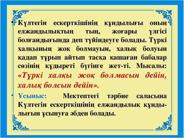 Күлтегін ескерткішінің құндылығы оның елжандылықтың тың, жоғары үлгісі болғандығында деп түйіндеуге болады. Түркі халқының жоқ болмауын, халық болуын қадап тұрып айтып тасқа қашаған бабалар сөзінің құдыреті бүгінге жет-ті. Мысалы: «Түркі халқы жоқ болмасын дейін, халық болсын дейін». Ұсыныс: Мектептегі тәрбие саласына Күлтегін ескерткішінің елжандылық құнды-лығын ұсынуға әбден болады.