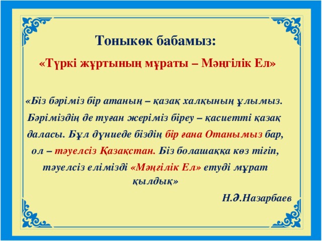 Тоныкөк бабамыз:  «Tүркі жұртының мұраты – Мәңгілік Ел»  «Біз бәріміз бір атаның – қазақ халқының ұлымыз. Бәріміздің де туған жеріміз біреу – қасиетті қазақ даласы. Бұл дүниеде біздің бір ғана Отанымыз бар,  ол – тәуелсіз Қазақстан. Біз болашаққа көз тігіп, тәуелсіз елімізді  «Мәңгілік Ел» етуді мұрат қылдық» Н.Ә.Назарбаев