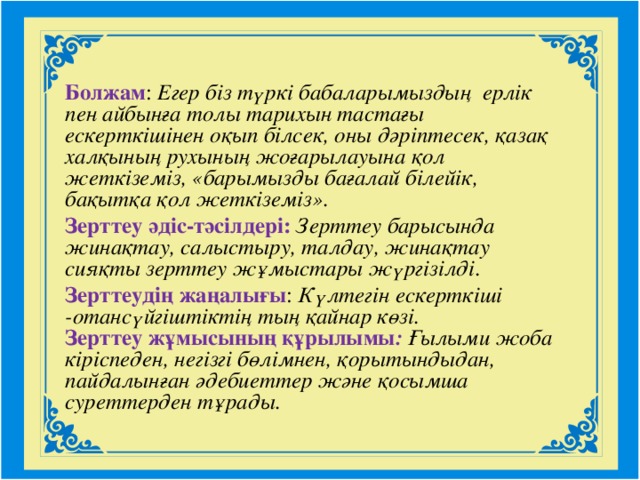 Болжам : Егер біз түркі бабаларымыздың ерлік пен айбынға толы тарихын тастағы ескерткішінен оқып білсек, оны дәріптесек, қазақ халқының рухының жоғарылауына қол жеткіземіз, «барымызды бағалай білейік, бақытқа қол жеткіземіз». Зерттеу әдіс-тәсілдері: Зерттеу барысында жинақтау, салыстыру, талдау, жинақтау сияқты зерттеу жұмыстары жүргізілді . Зерттеудің жаңалығы : Күлтегін ескерткіші -отансүйгіштіктің тың қайнар көзі.  Зерттеу жұмысының құрылымы : Ғылыми жоба кіріспеден, негізгі бөлімнен, қорытындыдан, пайдалынған әдебиеттер және қосымша суреттерден тұрады.