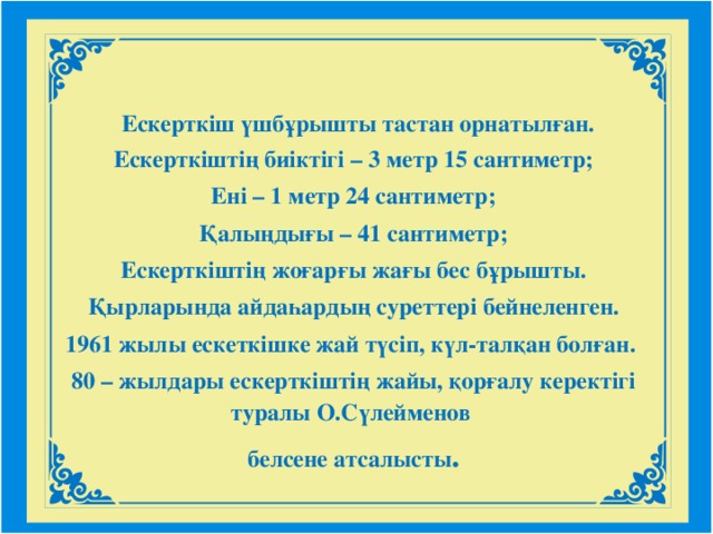 Ескерткіш үшбұрышты тастан орнатылған. Ескертк іштің биіктігі – 3 метр 15 сантиметр; Ені – 1 метр 24 сантиметр; Қалыңдығы – 41 сантиметр; Ескерткіштің жоғарғы жағы бес бұрышты. Қырларында айдаһардың суреттері бейнеленген. 1961 жылы ескеткішке жай түсіп, күл-талқан болған. 80 – жылдары ескерткіштің жайы, қорғалу керектігі туралы О.Сүлейменов белсене атсалысты .