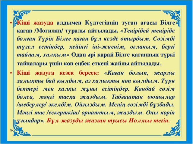 Кіші жазуда  алдымен Күлтегіннің туған ағасы Білге қаған /Могилян/ туралы айтылады. «Теңірідей теңіріде болған Түрік Білге қаған бұл кезде отырдым. Сөзімді түгел естіңдер, кейінгі іні-жиенім, оғланым, бергі тайпам, халқым» Одан әрі қарай Білге қағанның түркі тайпалары үшін көп еңбек еткені жайлы айтылады . Кіші жазуға кезек берсек: «Қаған болып, жарлы халықты бай қылдым, аз халықты көп қылдым. Түрк бектері мен халқы мұны есітіңдер. Қандай сөзім болса, мәңгі тасқа жаздым. Табғаштан оюшылар /шеберлер/ әкелдім. Ойғыздым. Менің сөзімді бұзбады. Мәңгі тас /ескерткіш/ орнаттым, жаздым. Оны көріп ұғыңдар».  Бұл жазуды жазған туысы Иоллығ тегін. »