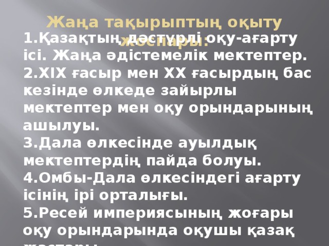 Қазақтың дәстүрлі оқу-ағарту ісі. Жаңа әдістемелік мектептер. ХІХ ғасыр мен ХХ ғасырдың бас кезінде өлкеде зайырлы мектептер мен оқу орындарының ашылуы. Дала өлкесінде ауылдық мектептердің пайда болуы. Омбы-Дала өлкесіндегі ағарту ісінің ірі орталығы. Ресей империясының жоғары оқу орындарында оқушы қазақ жастары. Жаңа тақырыптың оқыту жоспары: