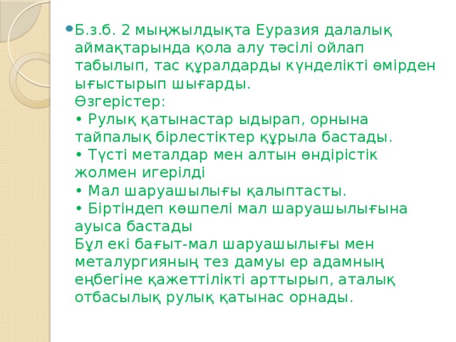 Б.з.б. 2 мыңжылдықта Еуразия далалық аймақтарында қола алу тәсілі ойлап табылып, тас құралдарды күнделікті өмірден ығыстырып шығарды.  Өзгерістер:  • Рулық қатынастар ыдырап, орнына тайпалық бірлестіктер құрыла бастады.  • Түсті металдар мен алтын өндірістік жолмен игерілді  • Мал шаруашылығы қалыптасты.  • Біртіндеп көшпелі мал шаруашылығына ауыса бастады  Бұл екі бағыт-мал шаруашылығы мен металургияның тез дамуы ер адамның еңбегіне қажеттілікті арттырып, аталық отбасылық рулық қатынас орнады.