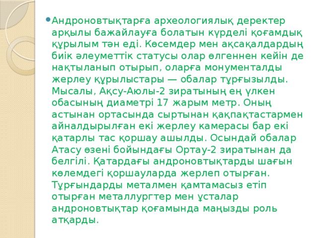 Андроновтықтарға археологиялық деректер арқылы бажайлауға болатын күрделі қоғамдық құрылым тән еді. Көсемдер мен ақсақалдардың биік әлеуметтік статусы олар өлгеннен кейін де нақтыланып отырып, оларға монументалды жерлеу құрылыстары — обалар тұрғызылды. Мысалы, Ақсу-Аюлы-2 зиратының ең үлкен обасының диаметрі 17 жарым метр. Оның астынан ортасында сыртынан қақпақтастармен айналдырылған екі жерлеу камерасы бар екі қатарлы тас қоршау ашылды. Осындай обалар Атасу өзені бойындағы Ортау-2 зиратынан да белгілі. Қатардағы андроновтықтарды шағын көлемдегі қоршауларда жерлеп отырған. Тұрғындарды металмен қамтамасыз етіп отырған металлургтер мен ұсталар андроновтықтар қоғамында маңызды роль атқарды.