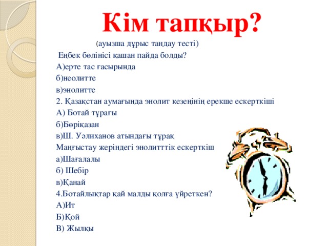 Кім тапқыр?   ( ауызша дұрыс таңдау тесті)  Еңбек бөлінісі қашан пайда болды? А)ерте тас ғасырында б)неолитте в)энолитте 2. Қазақстан аумағында энолит кезеңінің ерекше ескерткіші А) Ботай тұрағы б)Бөріқазан в)Ш. Уәлиханов атындағы тұрақ  Маңғыстау жеріндегі энолитттік ескерткіш а)Шағалалы б) Шебір в)Қанай  4.Ботайлықтар қай малды қолға үйреткен? А)Ит Б)Қой В) Жылқы