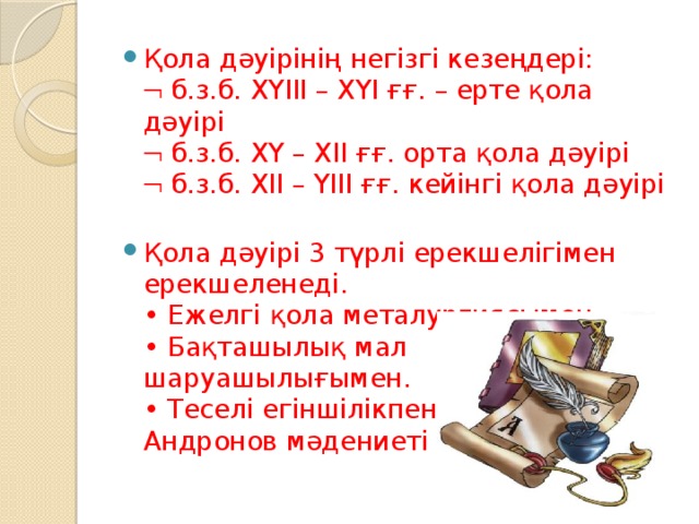 Қола дәуірінің негізгі кезеңдері:   б.з.б. ХҮІІІ – ХҮІ ғғ. – ерте қола дәуірі   б.з.б. ХҮ – ХІІ ғғ. орта қола дәуірі   б.з.б. ХІІ – ҮІІІ ғғ. кейінгі қола дәуірі   Қола дәуірі 3 түрлі ерекшелігімен ерекшеленеді.  • Ежелгі қола металургиясымен.  • Бақташылық мал шаруашылығымен.  • Теселі егіншілікпен.  Андронов мәдениеті