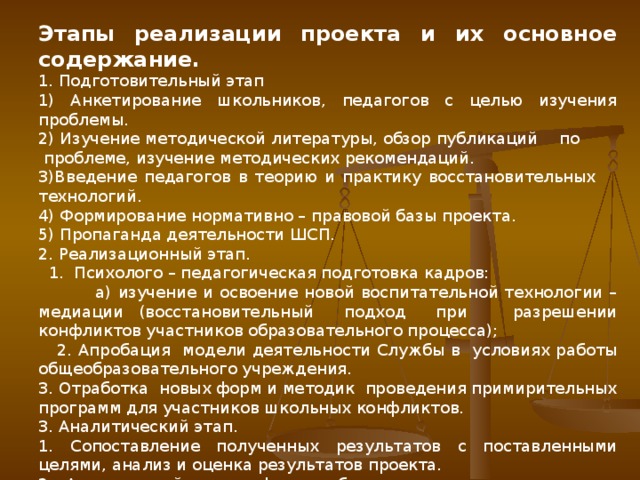 Этапы реализации проекта и их основное содержание. 1. Подготовительный этап 1) Анкетирование школьников, педагогов с целью изучения проблемы. 2) Изучение методической литературы, обзор публикаций по проблеме, изучение методических рекомендаций. 3)Введение педагогов в теорию и практику восстановительных технологий. 4) Формирование нормативно – правовой базы проекта. 5) Пропаганда деятельности ШСП. 2. Реализационный этап.  1. Психолого – педагогическая подготовка кадров:  а) изучение и освоение новой воспитательной технологии – медиации (восстановительный подход при разрешении конфликтов участников образовательного процесса);  2. Апробация модели деятельности Службы в условиях работы общеобразовательного учреждения. 3. Отработка новых форм и методик проведения примирительных программ для участников школьных конфликтов. 3. Аналитический этап. 1. Сопоставление полученных результатов с поставленными целями, анализ и оценка результатов проекта. 2. Анализ найденных форм работы, применяемых элементов технологии.