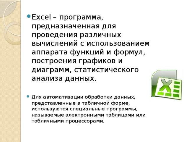 Excel – программа, предназначенная для проведения различных вычислений с использованием аппарата функций и формул, построения графиков и диаграмм, статистического анализа данных. Для автоматизации обработки данных, представленные в табличной форме, используются специальные программы, называемые электронными таблицами или табличными процессорами.