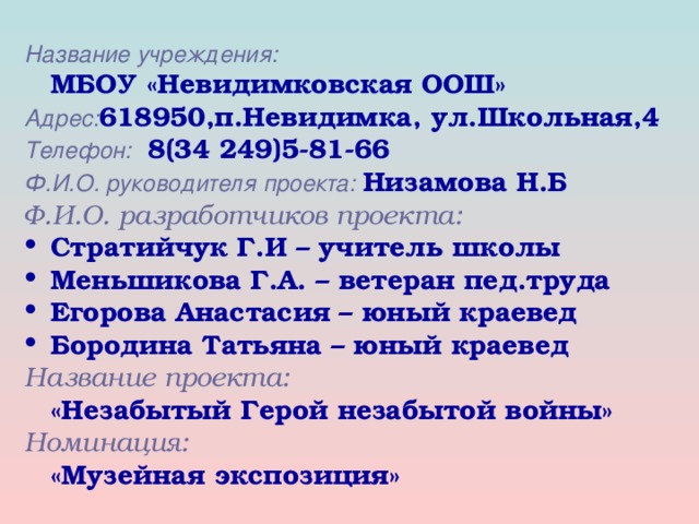 Название учреждения:  МБОУ «Невидимковская ООШ» Адрес: 618950,п.Невидимка, ул.Школьная,4 Телефон:   8(34 249)5-81-66 Ф.И.О. руководителя проекта:  Низамова Н.Б Ф.И.О. разработчиков проекта:   Стратийчук Г.И – учитель школы Меньшикова Г.А. – ветеран пед.труда Егорова Анастасия – юный краевед Бородина Татьяна – юный краевед Название проекта:  «Незабытый Герой незабытой войны» Номинация:  «Музейная экспозиция»