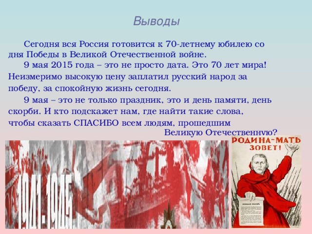 Выводы  Сегодня вся Россия готовится к 70-летнему юбилею со дня Победы в Великой Отечественной войне.  9 мая 2015 года – это не просто дата. Это 70 лет мира! Неизмеримо высокую цену заплатил русский народ за победу, за спокойную жизнь сегодня.  9 мая – это не только праздник, это и день памяти, день скорби. И кто подскажет нам, где найти такие слова, чтобы сказать СПАСИБО всем людям, прошедшим      Великую Отечественную?