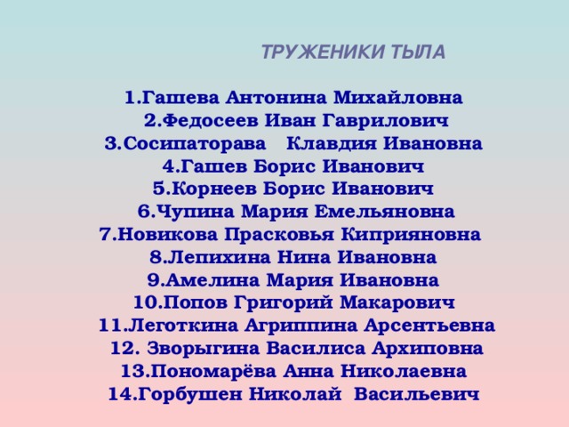 ТРУЖЕНИКИ ТЫЛА   1.Гашева Антонина Михайловна  2.Федосеев Иван Гаврилович  3.Сосипаторава Клавдия Ивановна  4.Гашев Борис Иванович  5.Корнеев Борис Иванович  6.Чупина Мария Емельяновна  7.Новикова Прасковья Киприяновна  8.Лепихина Нина Ивановна  9.Амелина Мария Ивановна  10.Попов Григорий Макарович  11.Леготкина Агриппина Арсентьевна  12. Зворыгина Василиса Архиповна  13.Пономарёва Анна Николаевна  14.Горбушен Николай Васильевич      