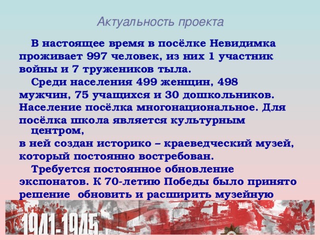 Актуальность проекта  В настоящее время в посёлке Невидимка проживает 997 человек, из них 1 участник войны и 7 тружеников тыла.  Среди населения 499 женщин, 498 мужчин, 75 учащихся и 30 дошкольников. Население посёлка многонациональное. Для посёлка школа является культурным центром, в ней создан историко – краеведческий музей, который постоянно востребован.  Требуется постоянное обновление экспонатов. К 70-летию Победы было принято решение обновить и расширить музейную экспозицию