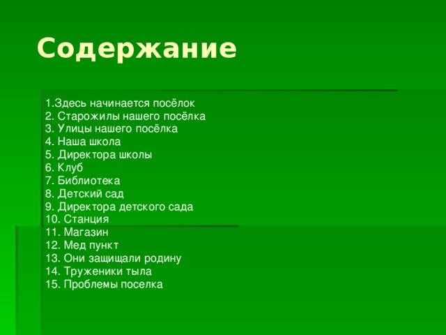 Содержание 1.Здесь начинается посёлок 2. Старожилы нашего посёлка 3. Улицы нашего посёлка 4. Наша школа 5. Директора школы 6. Клуб 7. Библиотека 8. Детский сад 9. Директора детского сада 10. Станция 11. Магазин 12. Мед пункт 13. Они защищали родину 14. Труженики тыла 15. Проблемы поселка