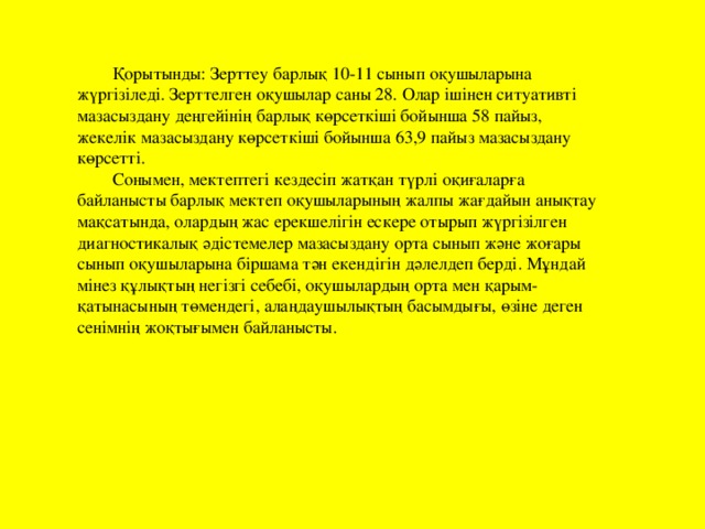 Қорытынды: Зерттеу барлық 10-11 сынып оқушыларына жүргізіледі. Зерттелген оқушылар саны 28. Олар ішінен ситуативті мазасыздану деңгейінің барлық көрсеткіші бойынша 58 пайыз, жекелік мазасыздану көрсеткіші бойынша 63,9 пайыз мазасыздану көрсетті. Сонымен, мектептегі кездесіп жатқан түрлі оқиғаларға байланысты барлық мектеп оқушыларының жалпы жағдайын анықтау мақсатында, олардың жас ерекшелігін ескере отырып жүргізілген диагностикалық әдістемелер мазасыздану орта сынып және жоғары сынып оқушыларына біршама тән екендігін дәлелдеп берді. Мұндай мінез құлықтың негізгі себебі, оқушылардың орта мен қарым-қатынасының төмендегі, алаңдаушылықтың басымдығы, өзіне деген сенімнің жоқтығымен байланысты.