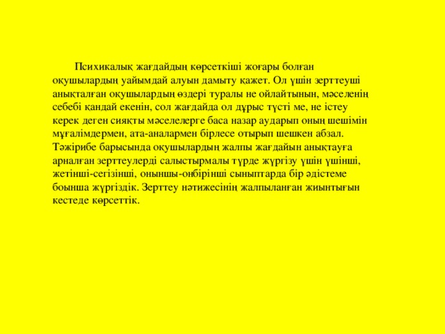 Психикалық жағдайдың көрсеткіші жоғары болған оқушылардың уайымдай алуын дамыту қажет. Ол үшін зерттеуші анықталған оқушылардың өздері туралы не ойлайтынын, мәселенің себебі қандай екенін, сол жағдайда ол дұрыс түсті ме, не істеу керек деген сияқты мәселелерге баса назар аударып оның шешімін мұғалімдермен, ата-аналармен бірлесе отырып шешкен абзал. Тәжірибе барысында оқушылардың жалпы жағдайын анықтауға арналған зерттеулерді салыстырмалы түрде жүргізу үшін үшінші, жетінші-сегізінші, оныншы-онбірінші сыныптарда бір әдістеме боынша жүргіздік. Зерттеу нәтижесінің жалпыланған жиынтығын кестеде көрсеттік.