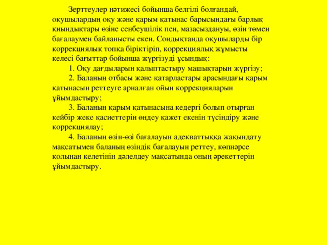 Зерттеулер нәтижесі бойынша белгілі болғандай, оқушылардың оқу және қарым қатынас барысындағы барлық қиындықтары өзіне сенбеушілік пен, мазасыздануы, өзін төмен бағалаумен байланысты екен. Сондықтанда оқушыларды бір коррекциялық топқа біріктіріп, коррекциялық жұмысты келесі бағыттар бойынша жүргізуді ұсындық: 1. Оқу дағдыларын қалыптастыру машықтарын жүргізу; 2. Баланың отбасы және қатарластары арасындағы қарым қатынасын реттеуге арналған ойын коррекцияларын ұйымдастыру; 3. Баланың қарым қатынасына кедергі болып отырған кейбір жеке қасиеттерін өңдеу қажет екенін түсіндіру және коррекциялау; 4. Баланың өзін-өзі бағалауын адекваттыққа жақындату мақсатымен баланың өзіндік бағалауын реттеу, көпнәрсе қолынан келетінін дәлелдеу мақсатында оның әрекеттерін ұйымдастыру.