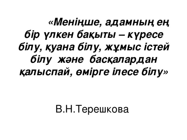 «Меніңше, адамның ең бір үлкен бақыты – күресе білу, қуана білу, жұмыс істей білу және басқалардан қалыспай, өмірге ілесе білу»  В.Н.Терешкова