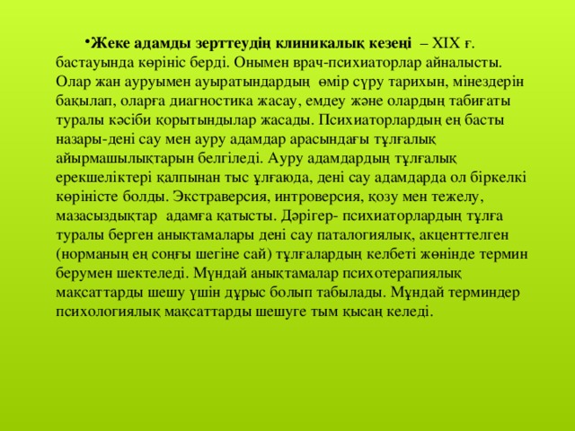 Жеке адамды зерттеудің клиникалық кезеңі   – XIX ғ. бастауында көрініс берді. Онымен врач-психиаторлар айналысты. Олар жан ауруымен ауыратындардың  өмір сүру тарихын, мінездерін бақылап, оларға диагностика жасау, емдеу және олардың табиғаты туралы кәсіби қорытындылар жасады. Психиаторлардың ең басты назары-дені сау мен ауру адамдар арасындағы тұлғалық айырмашылықтарын белгіледі. Ауру адамдардың тұлғалық ерекшеліктері қалпынан тыс ұлғаюда, дені сау адамдарда ол біркелкі көріністе болды. Экстраверсия, интроверсия, қозу мен тежелу, мазасыздықтар  адамға қатысты. Дәрігер- психиаторлардың тұлға туралы берген анықтамалары дені сау паталогиялық, акценттелген (норманың ең соңғы шегіне сай) тұлғалардың келбеті жөнінде термин берумен шектеледі. Мүндай анықтамалар психотерапиялық мақсаттарды шешу үшін дұрыс болып табылады. Мұндай терминдер психологиялық мақсаттарды шешуге тым қысаң келеді.