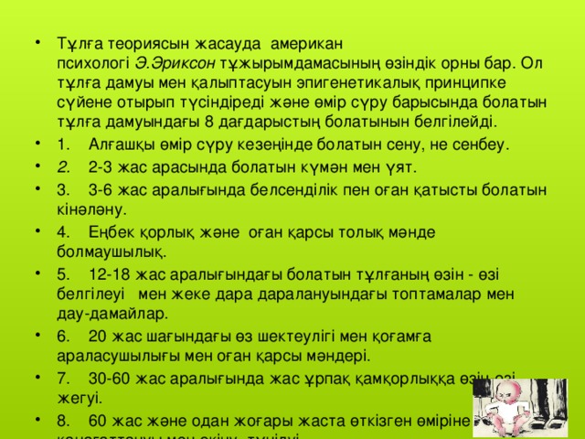 Тұлға теориясын жасауда  американ психологі  Э.Эриксон  тұжырымдамасының өзіндік орны бар. Ол тұлға дамуы мен қалыптасуын эпигенетикалық принципке сүйене отырып түсіндіреді және өмір сүру барысында болатын тұлға дамуындағы 8 дағдарыстың болатынын белгілейді. 1.    Алғашқы өмір сүру кезеңінде болатын сену, не сенбеу. 2.     2-3 жас арасында болатын күмән мен үят. 3.    3-6 жас аралығында белсенділік пен оған қатысты болатын кінәләну. 4.    Еңбек қорлық және  оған қарсы толық мәнде болмаушылық. 5.    12-18 жас аралығындағы болатын тұлғаның өзін - өзі белгілеуі   мен жеке дара даралануындағы топтамалар мен дау-дамайлар. 6.    20 жас шағындағы өз шектеулігі мен қоғамға  араласушылығы мен оған қарсы мәндері. 7.    30-60 жас аралығында жас ұрпақ қамқорлыққа өзін-өзі жегуі. 8.    60 жас және одан жоғары жаста өткізген өміріне қанағаттануы мен өкіну, түңілуі.