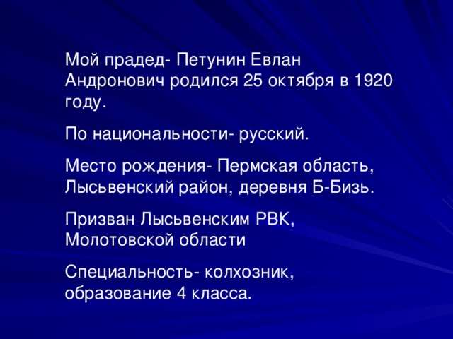 Мой прадед- Петунин Евлан Андронович родился 25 октября в 1920 году. По национальности- русский. Место рождения- Пермская область, Лысьвенский район, деревня Б-Бизь. Призван Лысьвенским РВК, Молотовской области Специальность- колхозник, образование 4 класса.