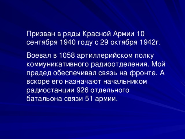 Призван в ряды Красной Армии 10 сентября 1940 году с 29 октября 1942г. Воевал в 1058 артиллерийском полку коммуникативного радиоотделения. Мой прадед обеспечивал связь на фронте. А вскоре его назначают начальником радиостанции 926 отдельного батальона связи 51 армии.