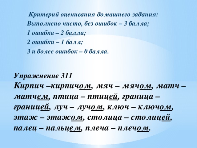 Критерий оценивания домашнего задания: Выполнено чисто, без ошибок – 3 балла; 1 ошибка – 2 балла; 2 ошибки – 1 балл; 3 и более ошибок – 0 балла. Упражнение 311  Кирпич –кирпич ом , мяч – мяч ом , матч – матч ем , птица – птиц ей , граница – границ ей , луч – луч ом , ключ – ключ ом , этаж – этаж ом , столица – столиц ей , палец – пальц ем , плеча – плеч ом .