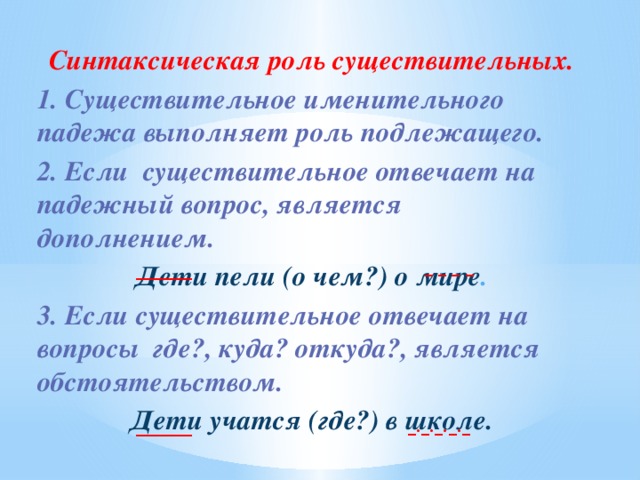 Синтаксическая роль существительных. 1. Существительное именительного падежа выполняет роль подлежащего. 2. Если существительное отвечает на падежный вопрос, является дополнением. Дети пели (о чем?) о мире . 3. Если существительное отвечает на вопросы где?, куда? откуда?, является обстоятельством. Дети учатся (где?) в школе. _ _ _ _ _______ _._._._._ _______