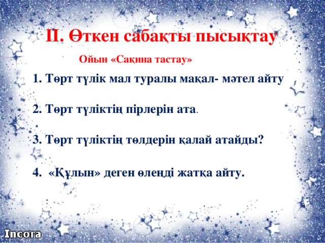 ІІ. Өткен сабақты пысықтау Ойын «Сақина тастау» 1. Төрт түлік мал туралы мақал- мәтел айту 2. Төрт түліктің пірлерін ата . 3. Төрт түліктің төлдерін қалай атайды? 4. «Құлын» деген өлеңді жатқа айту.