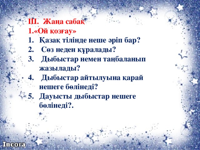 ІІІ. Жаңа сабақ 1.«Ой қозғау» Қазақ тілінде неше әріп бар?  Сөз неден құралады?  Дыбыстар немен таңбаланып жазылады?  Дыбыстар айтылуына қарай нешеге бөлінеді? Дауысты дыбыстар нешеге бөлінеді?.