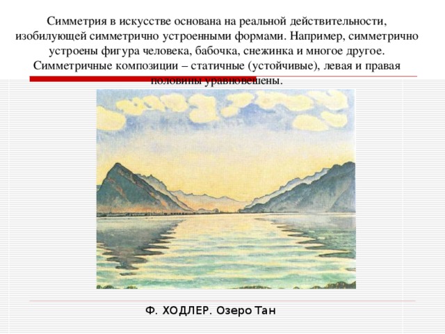 Симметрия в искусстве основана на реальной действительности, изобилующей симметрично устроенными формами. Например, симметрично устроены фигура человека, бабочка, снежинка и многое другое. Симметричные композиции – статичные (устойчивые), левая и правая половины уравновешены. Ф. ХОДЛЕР. Озеро Тан