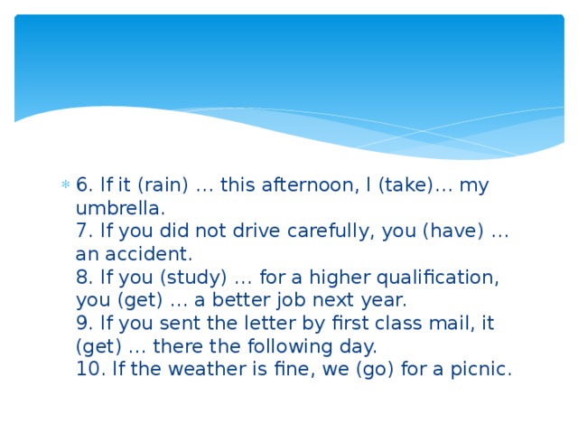 6. If it (rain) … this afternoon, I (take)… my umbrella.   7. If you did not drive carefully, you (have) … an accident.   8. If you (study) … for a higher qualification, you (get) … a better job next year.   9. If you sent the letter by first class mail, it (get) … there the following day.   10. If the weather is fine, we (go) for a picnic.