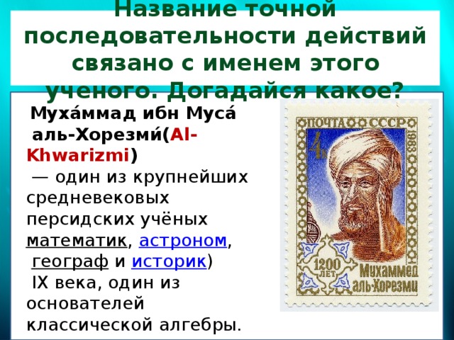 Название точной последовательности действий связано с именем этого ученого. Догадайся какое?   Муха́ммад ибн Муса́  аль-Хорезми́( Al-Khwarizmi )  — один из крупнейших средневековых персидских учёных математик ,  астроном ,   географ   и  историк )  IX века, один из основателей классической алгебры.