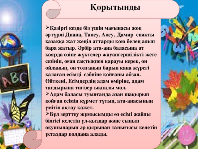 Қорытынды Қазіргі кезде біз үшін мағынасы жоқ әртүрлі Диана, Тансу, Алсу, Дамир сияқты қазаққа жат жеңіл аттарды қою белең алып бара жатыр. Әрбір ата-ана баласына ат қоярда өзіне жүктелер жауапгершілікті жете сезініп, оған сақтықпен қарауы керек, он ойланып, он толғанып барып қана жүрегі қалаған есімді сәбиіне қойғаны абзал. Өйткені, Есімдердің адам өміріне, адам тағдырына тигізер ықпалы мол. Адам баласы туылғанда азан шақырып қойған есімін құрмет тұтып, ата-анасының үмітін ақтау қажет. Бұл зерттеу жұмысымды өз есімі жайлы білгісі келетін ұл-қыздар және сынып оқушыларын әр қырынан танығысы келетін ұстаздар қолдана алады.