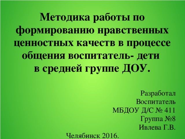 Методика работы по формированию нравственных ценностных качеств в процессе общения воспитатель- дети  в средней группе ДОУ.    Разработал Воспитатель МБДОУ Д/С № 411 Группа №8 Ивлева Г.В. Челябинск 2016.