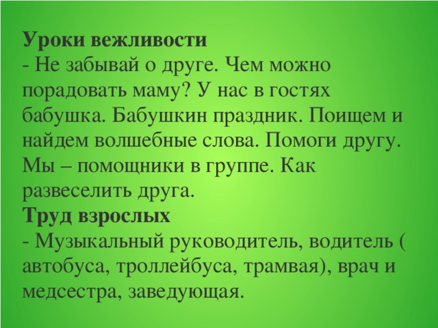 Уроки вежливости  - Не забывай о друге. Чем можно порадовать маму? У нас в гостях бабушка. Бабушкин праздник. Поищем и найдем волшебные слова. Помоги другу. Мы – помощники в группе. Как развеселить друга.  Труд взрослых  - Музыкальный руководитель, водитель ( автобуса, троллейбуса, трамвая), врач и медсестра, заведующая.