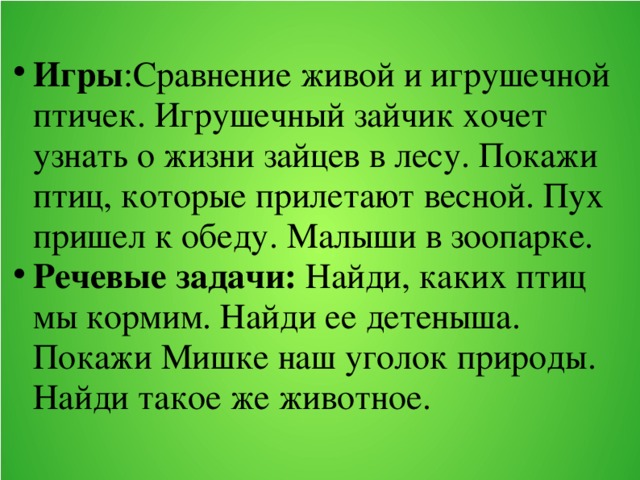 Игры :Сравнение живой и игрушечной птичек. Игрушечный зайчик хочет узнать о жизни зайцев в лесу. Покажи птиц, которые прилетают весной. Пух пришел к обеду. Малыши в зоопарке. Речевые задачи: Найди, каких птиц мы кормим. Найди ее детеныша. Покажи Мишке наш уголок природы. Найди такое же животное.